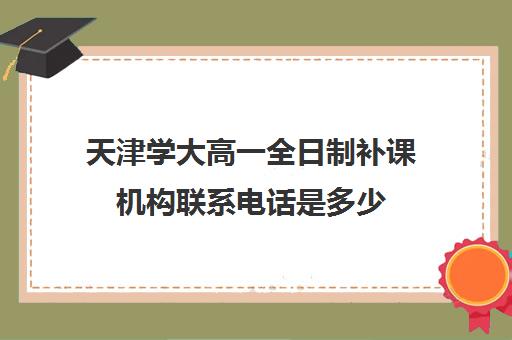 天津学大高一全日制补课机构联系电话是多少(天津最好的高中辅导机构)