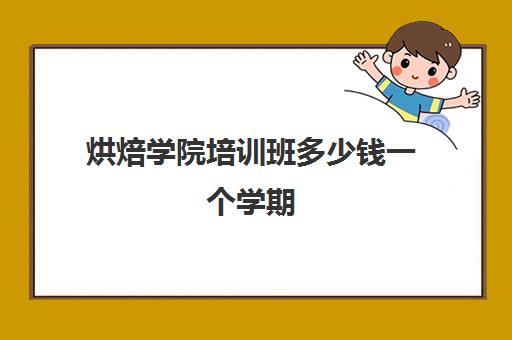 烘焙学院培训班多少钱一个学期(烘焙学校一般学多久)