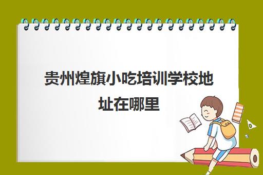 贵州煌旗小吃培训学校地址在哪里(昆明煌旗小吃培训)