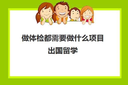 做体检都需要做什么项目出国留学(出国留学身体检查哪些)