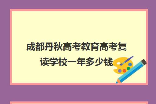 成都丹秋高考教育高考复读学校一年多少钱(四川复读学校收费标准)