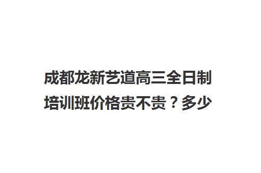 成都龙新艺道高三全日制培训班价格贵不贵？多少钱一年(成都十大艺考培训学校)