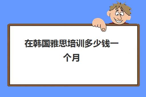 在韩国雅思培训多少钱一个月(雅思一个月从4到6)