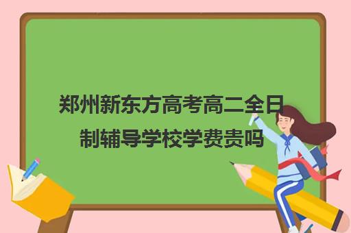 郑州新东方高考高二全日制辅导学校学费贵吗(新东方培训学校学费)