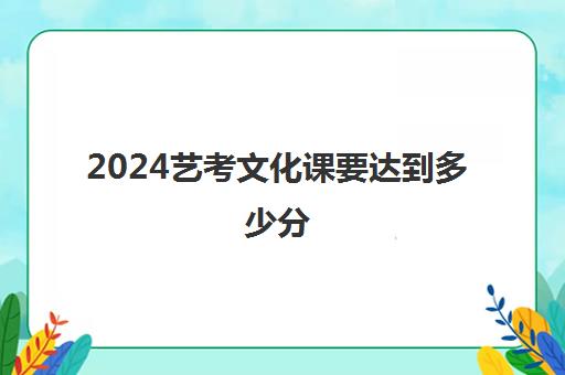 2024艺考文化课要达到多少分(舞蹈艺考生文化课分数线)