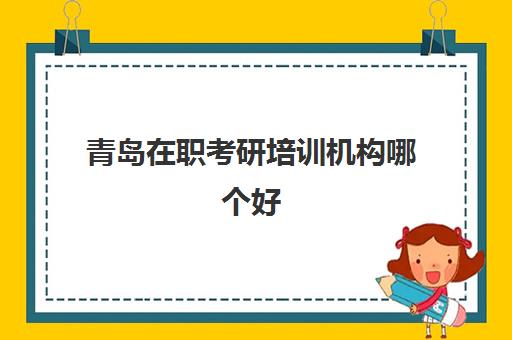 青岛在职考研培训机构哪个好(济南在职研究生培训机构)