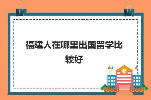 福建人在哪里出国留学比较好(福州留学机构哪家比较好呢)