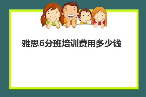 雅思6分班培训费用多少钱(雅思课一般报班多少钱)