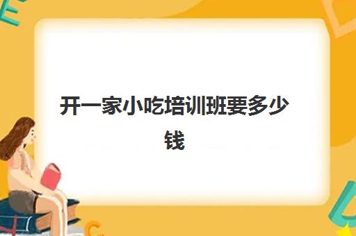 开一家小吃培训班要多少钱(开个小吃培训班需要什么手续)