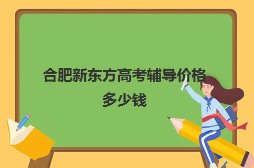 合肥新东方高考辅导价格多少钱(合肥新东方补课联系方式)