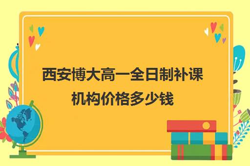 西安博大高一全日制补课机构价格多少钱(补课机构西安比较好的补课机构)