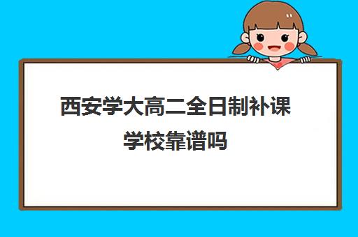 西安学大高二全日制补课学校靠谱吗(西安高考补课机构有哪些)