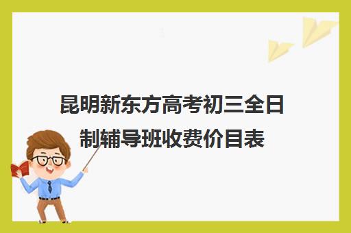 昆明新东方高考初三全日制辅导班收费价目表(新东方高中一对一收费标准2024)