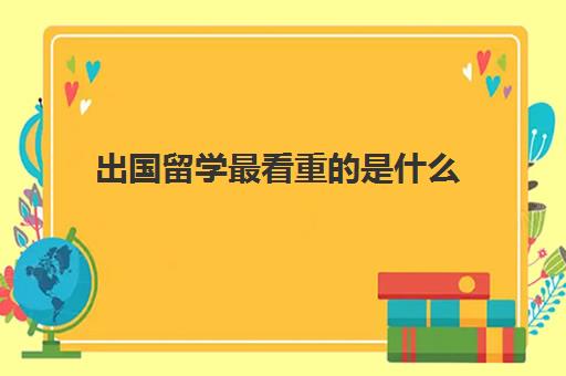 出国留学最看重的是什么(留学需要了解哪些方面的问题)