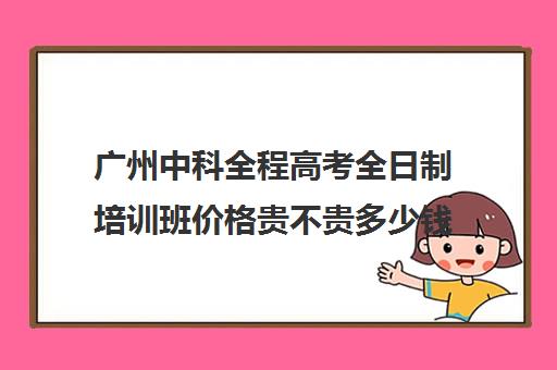 广州中科全程高考全日制培训班价格贵不贵多少钱一年(武汉高三全日制的培训机构有哪些