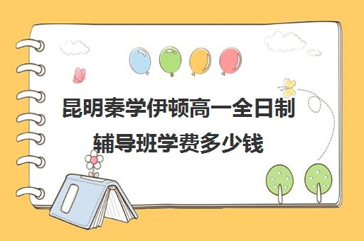 昆明秦学伊顿高一全日制辅导班学费多少钱(昆明金诺学校一对一收费)