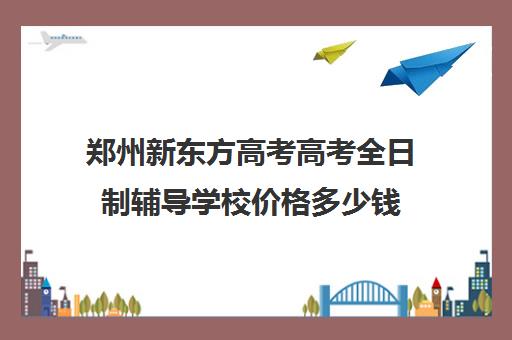 郑州新东方高考高考全日制辅导学校价格多少钱(郑州市高考培训机构前十)