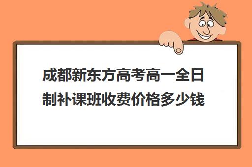 成都新东方高考高一全日制补课班收费价格多少钱(全日制高中)