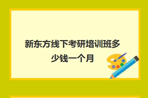 新东方线下考研培训班多少钱一个月(新东方考研班一般多少钱)