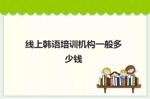 线上韩语培训机构一般多少钱(韩语培训班一般得多少费用)