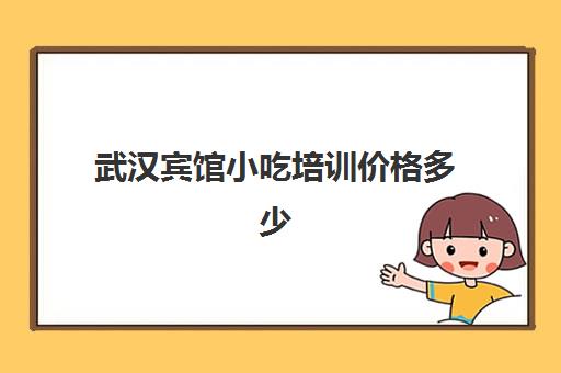 武汉宾馆小吃培训价格多少(武汉小吃培训学校哪家强)