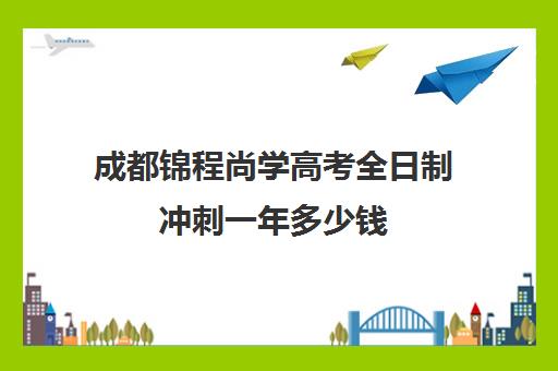 成都锦程尚学高考全日制冲刺一年多少钱(成都高三全日制冲刺班哪里好)