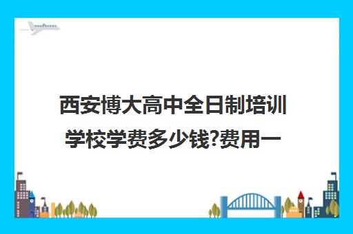 西安博大高中全日制培训学校学费多少钱?费用一览表(高考培训学校)