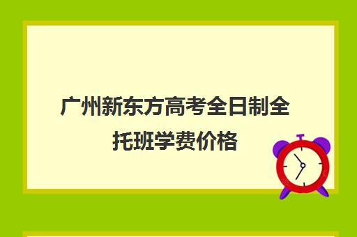 广州新东方高考全日制全托班学费价格(新东方高考)