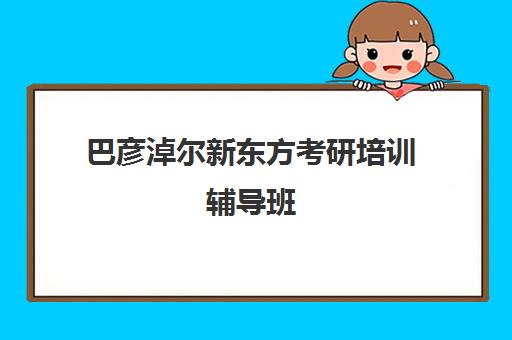 巴彦淖尔新东方考研培训辅导班(呼市考研班哪个比较好)