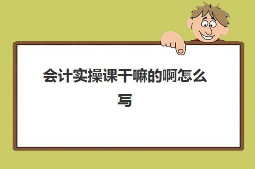 会计实操课干嘛的啊怎么写(基础会计实训步骤)