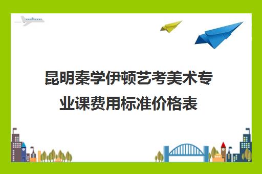 昆明秦学伊顿艺考美术专业课费用标准价格表(昆明美院画室学费多少)