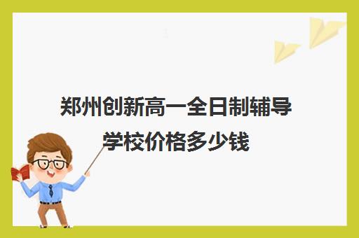 郑州创新高一全日制辅导学校价格多少钱(郑州高中全日制学校哪家好)