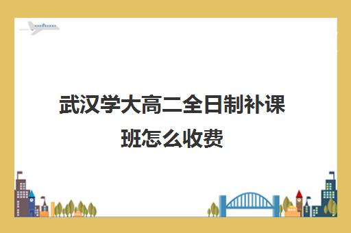 武汉学大高二全日制补课班怎么收费(大学生补课怎么收费)