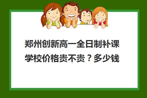 郑州创新高一全日制补课学校价格贵不贵？多少钱一年(郑州高三全日制辅导)