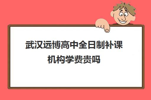 武汉远博高中全日制补课机构学费贵吗(高中补课哪个机构好)