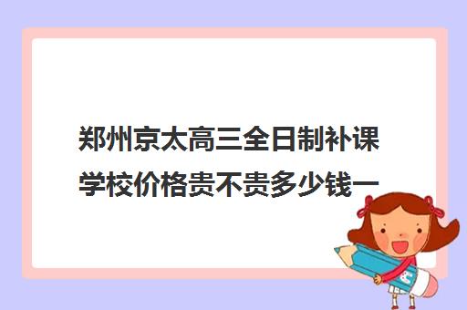 郑州京太高三全日制补课学校价格贵不贵多少钱一年(郑州最好的高考培训机构)