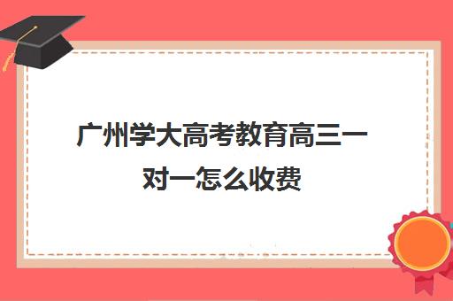 广州学大高考教育高三一对一怎么收费(高三冲刺班大概多少钱)