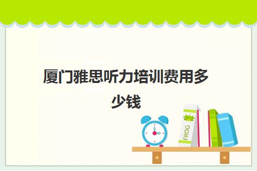 厦门雅思听力培训费用多少钱(厦门雅思考试时间和费用地点2024)