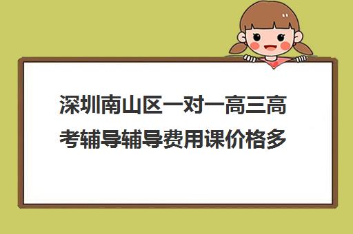 深圳南山区一对一高三高考辅导辅导费用课价格多少钱(高三辅导班收费)