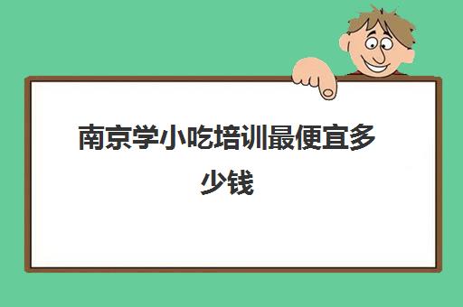 南京学小吃培训最便宜多少钱(南京本地人去的小吃街)