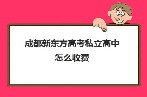 成都新东方高考私立高中怎么收费(成都新东方培训学校)