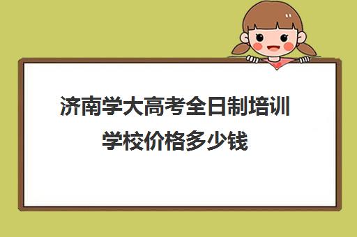 济南学大高考全日制培训学校价格多少钱(济南成人教育培训机构排名榜)