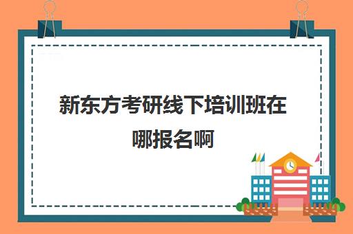 新东方考研线下培训班在哪报名啊(新东方考研集训营怎么样)