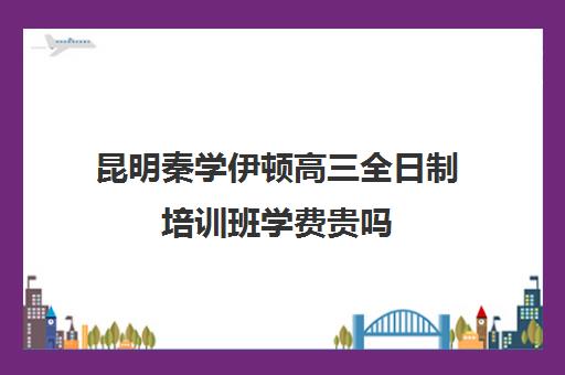 昆明秦学伊顿高三全日制培训班学费贵吗(昆明高考补课机构排名)