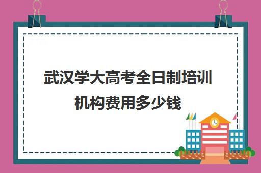 武汉学大高考全日制培训机构费用多少钱(十大专升本教育机构)