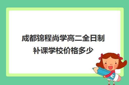 成都锦程尚学高二全日制补课学校价格多少(成都高中补课机构排名榜)