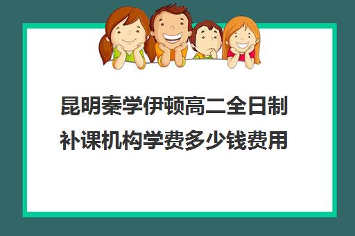 昆明秦学伊顿高二全日制补课机构学费多少钱费用一览表(高二补课哪个机构比较好)