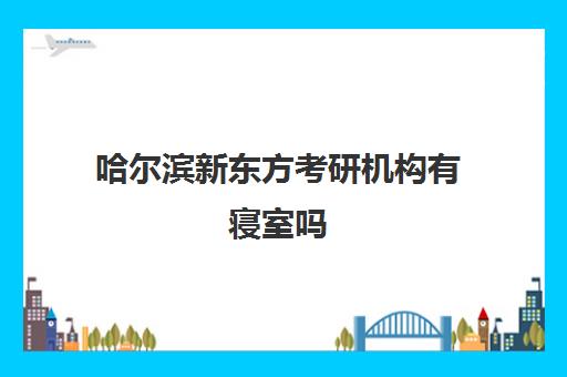 哈尔滨新东方考研机构有寝室吗(新东方考研机构)