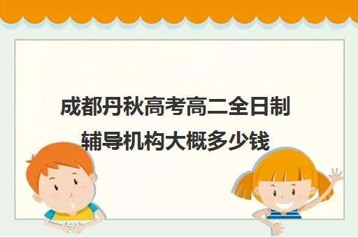 成都丹秋高考高二全日制辅导机构大概多少钱(成都高三全日制补课一般多少钱)