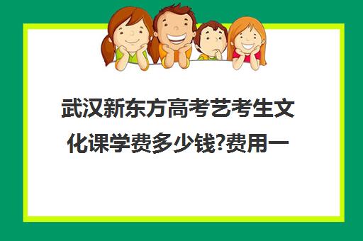 武汉新东方高考艺考生文化课学费多少钱?费用一览表(艺考文化课集训学校哪里好)